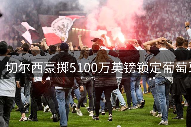 切尔西豪掷5100万英镑锁定葡萄牙国门，曼联或将错失良机