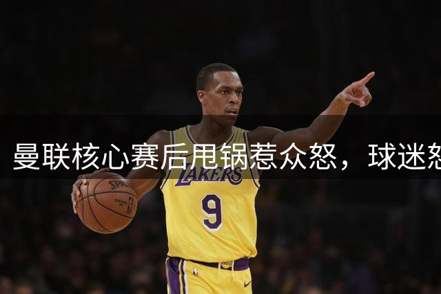 曼联核心赛后甩锅惹众怒，球迷怒斥双标行为