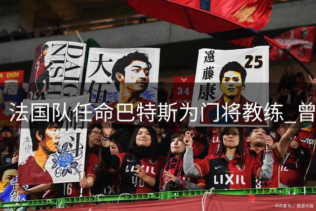 法国队任命巴特斯为门将教练 曾点评迈尼昂需提升