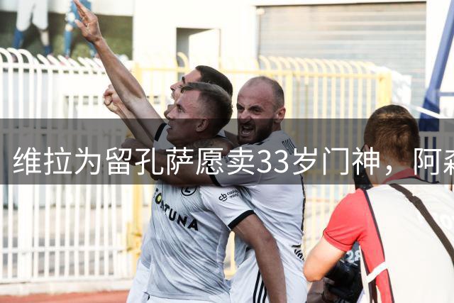 维拉为留孔萨愿卖33岁门神，阿森纳引援再遭重创