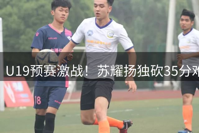 U19预赛激战！苏耀扬独砍35分难救主 江西队憾负黑龙江